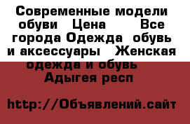 Современные модели обуви › Цена ­ 1 - Все города Одежда, обувь и аксессуары » Женская одежда и обувь   . Адыгея респ.